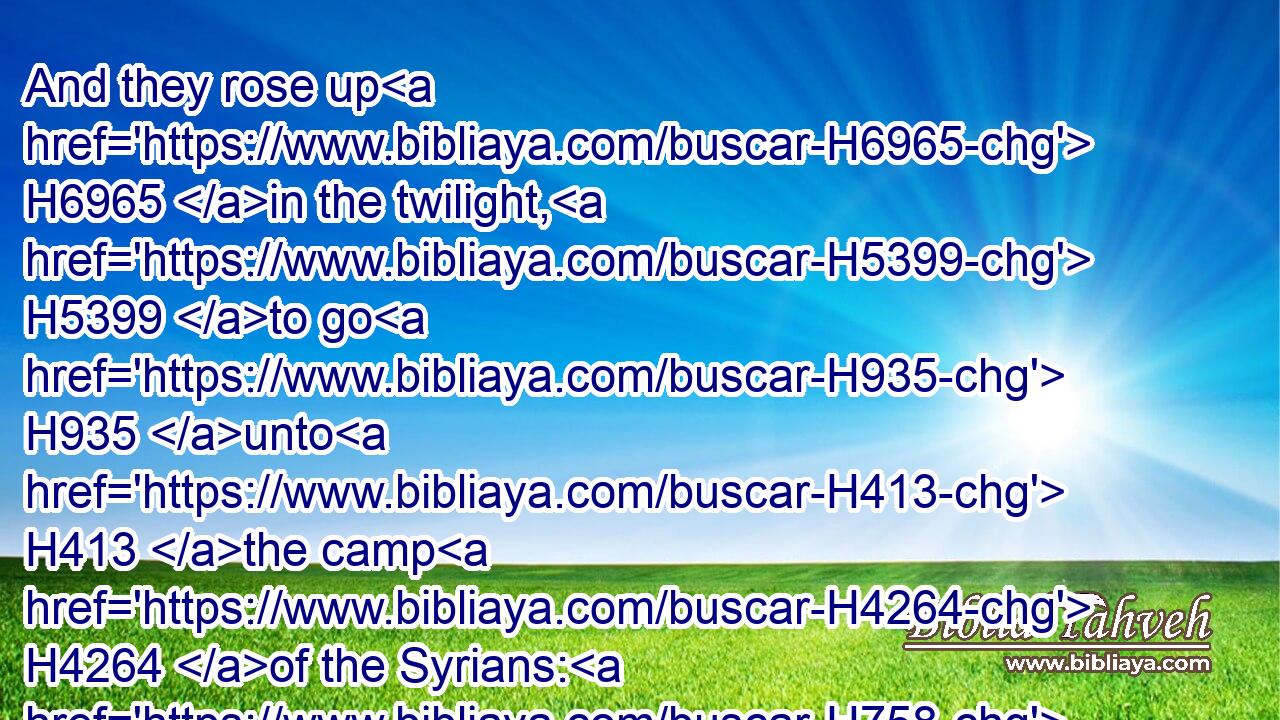 And they rose up H6965 in the twilight, H5399 to go H935 unto H413 the camp H4264 of the Syrians: H758 and when they were come H935 to H5704 the uttermost part H7097 of the camp H4264 of Syria, H758 behold, H2009 there was no H369 man H376 there.H8033