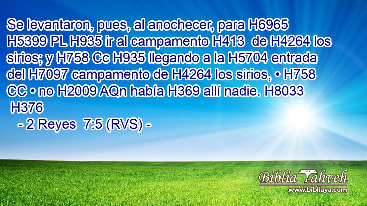 Se levantaron, pues, al anochecer, para H6965 H5399 PL H935 ir al campamento H413  de H4264 los sirios; y H758 Cc H935 llegando a la H5704 entrada del H7097 campamento de H4264 los sirios, • H758 CC • no H2009 AQn había H369 allí nadie. H8033  H376 