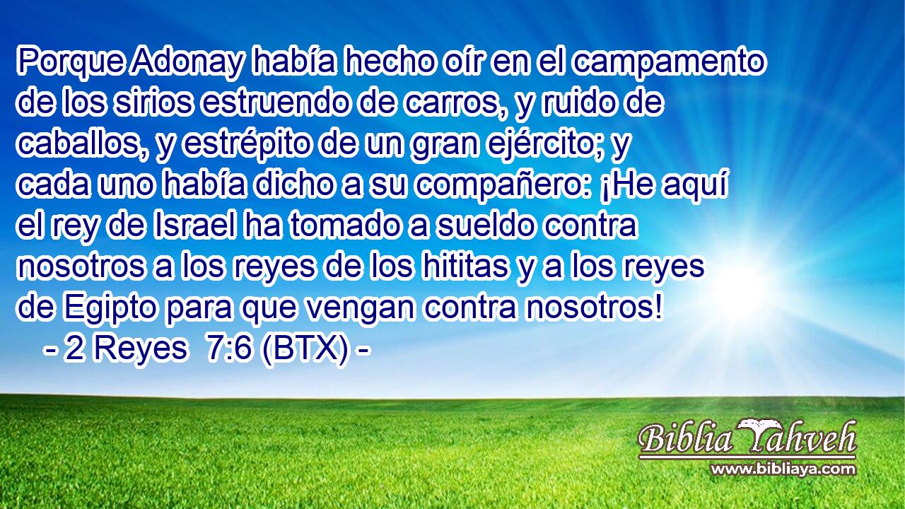 Porque Adonay había hecho oír en el campamento de los sirios estruendo de carros, y ruido de caballos, y estrépito de un gran ejército; y cada uno había dicho a su compañero: ¡He aquí el rey de Israel ha tomado a sueldo contra nosotros a los reyes de los hititas y a los reyes de Egipto para que vengan contra nosotros!