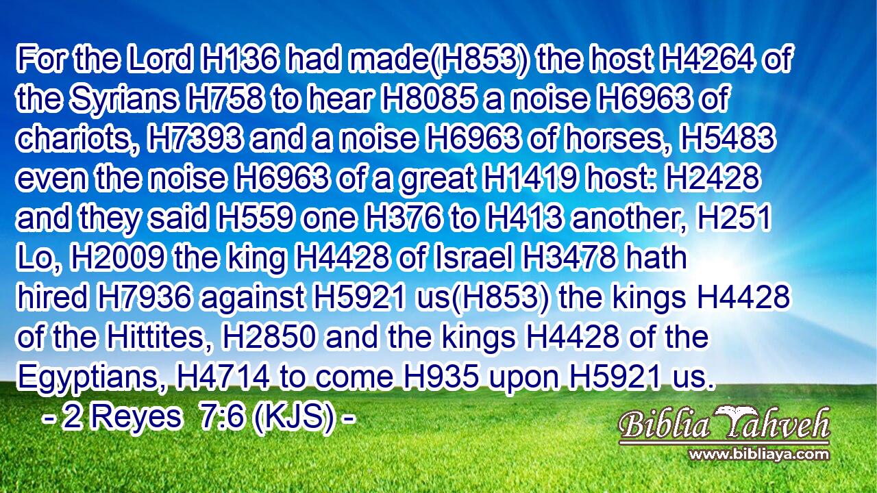 For the Lord H136 had made(H853) the host H4264 of the Syrians H758 to hear H8085 a noise H6963 of chariots, H7393 and a noise H6963 of horses, H5483 even the noise H6963 of a great H1419 host: H2428 and they said H559 one H376 to H413 another, H251 Lo, H2009 the king H4428 of Israel H3478 hath hired H7936 against H5921 us(H853) the kings H4428 of the Hittites, H2850 and the kings H4428 of the Egyptians, H4714 to come H935 upon H5921 us.