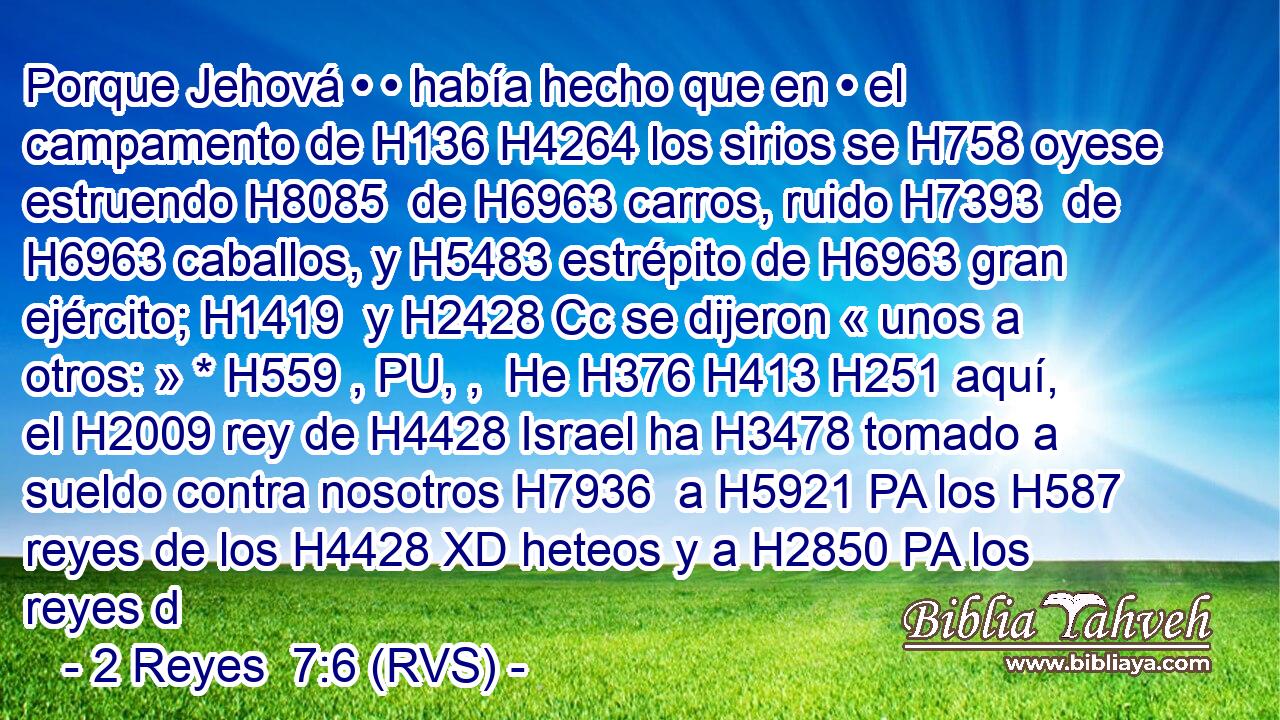 Porque Jehová • • había hecho que en • el campamento de H136 H4264 los sirios se H758 oyese estruendo H8085  de H6963 carros, ruido H7393  de H6963 caballos, y H5483 estrépito de H6963 gran ejército; H1419  y H2428 Cc se dijeron « unos a otros: » * H559 , PU, ,  He H376 H413 H251 aquí, el H2009 rey de H4428 Israel ha H3478 tomado a sueldo contra nosotros H7936  a H5921 PA los H587 reyes de los H4428 XD heteos y a H2850 PA los reyes d