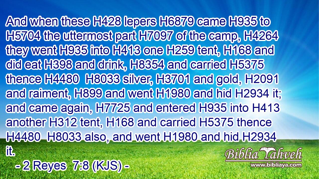 And when these H428 lepers H6879 came H935 to H5704 the uttermost part H7097 of the camp, H4264 they went H935 into H413 one H259 tent, H168 and did eat H398 and drink, H8354 and carried H5375 thence H4480  H8033 silver, H3701 and gold, H2091 and raiment, H899 and went H1980 and hid H2934 it; and came again, H7725 and entered H935 into H413 another H312 tent, H168 and carried H5375 thence H4480  H8033 also, and went H1980 and hid H2934 it.