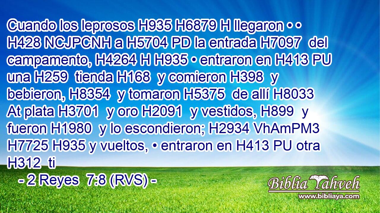 Cuando los leprosos H935 H6879 H llegaron • • H428 NCJPCNH a H5704 PD la entrada H7097  del campamento, H4264 H H935 • entraron en H413 PU una H259  tienda H168  y comieron H398  y bebieron, H8354  y tomaron H5375  de allí H8033 At plata H3701  y oro H2091  y vestidos, H899  y fueron H1980  y lo escondieron; H2934 VhAmPM3 H7725 H935 y vueltos, • entraron en H413 PU otra H312  ti
