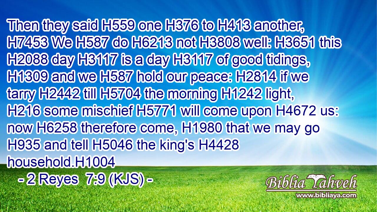 Then they said H559 one H376 to H413 another, H7453 We H587 do H6213 not H3808 well: H3651 this H2088 day H3117 is a day H3117 of good tidings, H1309 and we H587 hold our peace: H2814 if we tarry H2442 till H5704 the morning H1242 light, H216 some mischief H5771 will come upon H4672 us: now H6258 therefore come, H1980 that we may go H935 and tell H5046 the king's H4428 household.H1004