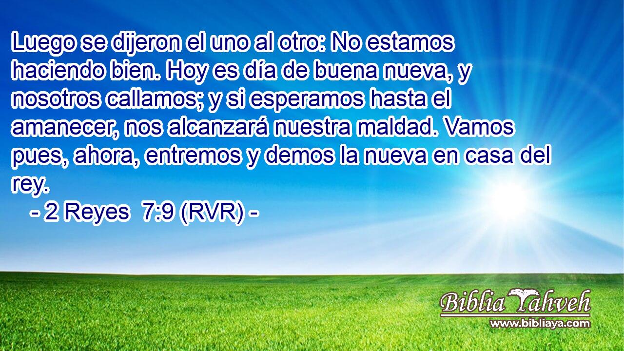 Luego se dijeron el uno al otro: No estamos haciendo bien. Hoy es día de buena nueva, y nosotros callamos; y si esperamos hasta el amanecer, nos alcanzará nuestra maldad. Vamos pues, ahora, entremos y demos la nueva en casa del rey.