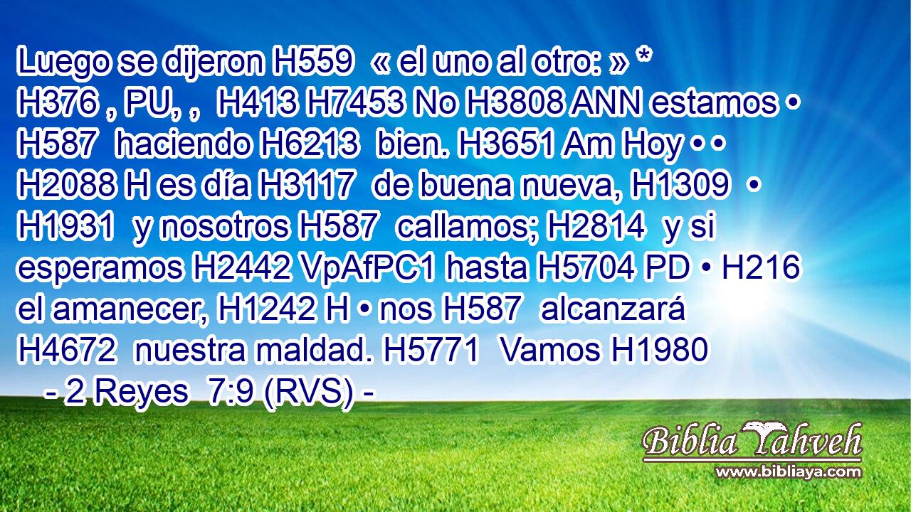Luego se dijeron H559  « el uno al otro: » * H376 , PU, ,  H413 H7453 No H3808 ANN estamos • H587  haciendo H6213  bien. H3651 Am Hoy • • H2088 H es día H3117  de buena nueva, H1309  • H1931  y nosotros H587  callamos; H2814  y si esperamos H2442 VpAfPC1 hasta H5704 PD • H216  el amanecer, H1242 H • nos H587  alcanzará H4672  nuestra maldad. H5771  Vamos H1980