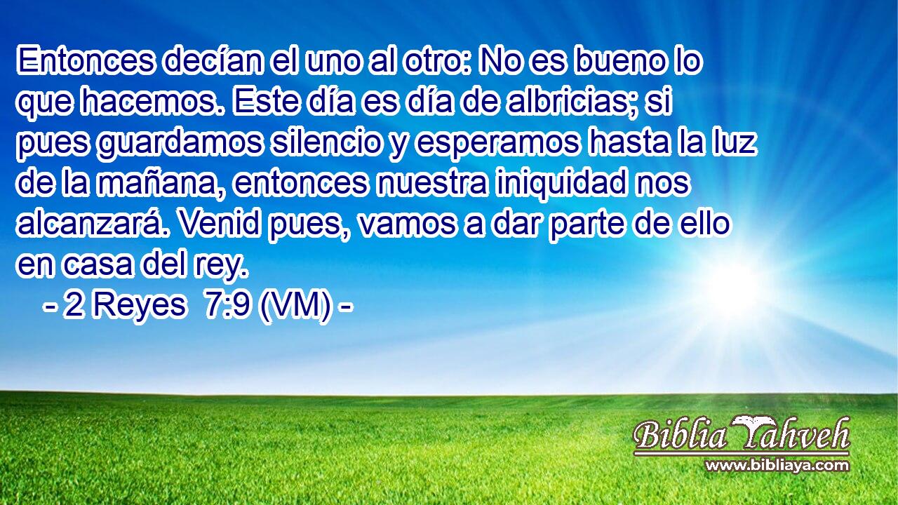  Entonces decían el uno al otro: No es bueno lo que hacemos. Este día es día de albricias; si pues guardamos silencio y esperamos hasta la luz de la mañana, entonces nuestra iniquidad nos alcanzará. Venid pues, vamos a dar parte de ello en casa del rey. 