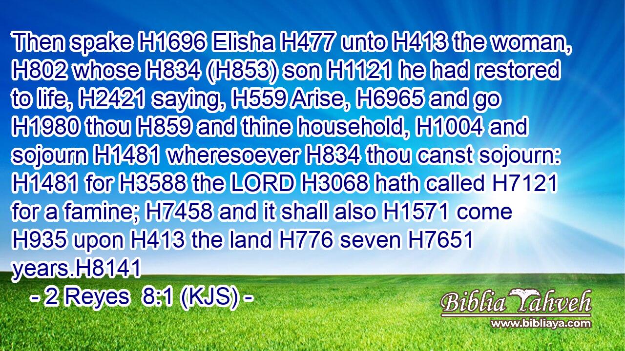 Then spake H1696 Elisha H477 unto H413 the woman, H802 whose H834 (H853) son H1121 he had restored to life, H2421 saying, H559 Arise, H6965 and go H1980 thou H859 and thine household, H1004 and sojourn H1481 wheresoever H834 thou canst sojourn: H1481 for H3588 the LORD H3068 hath called H7121 for a famine; H7458 and it shall also H1571 come H935 upon H413 the land H776 seven H7651 years.H8141