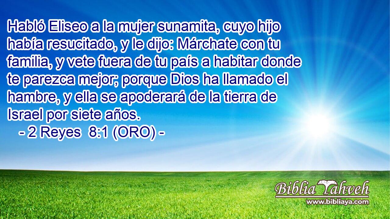  Habló Eliseo a la mujer sunamita, cuyo hijo había resucitado, y le dijo: Márchate con tu familia, y vete fuera de tu país a habitar donde te parezca mejor; porque Dios ha llamado el hambre, y ella se apoderará de la tierra de Israel por siete años. 