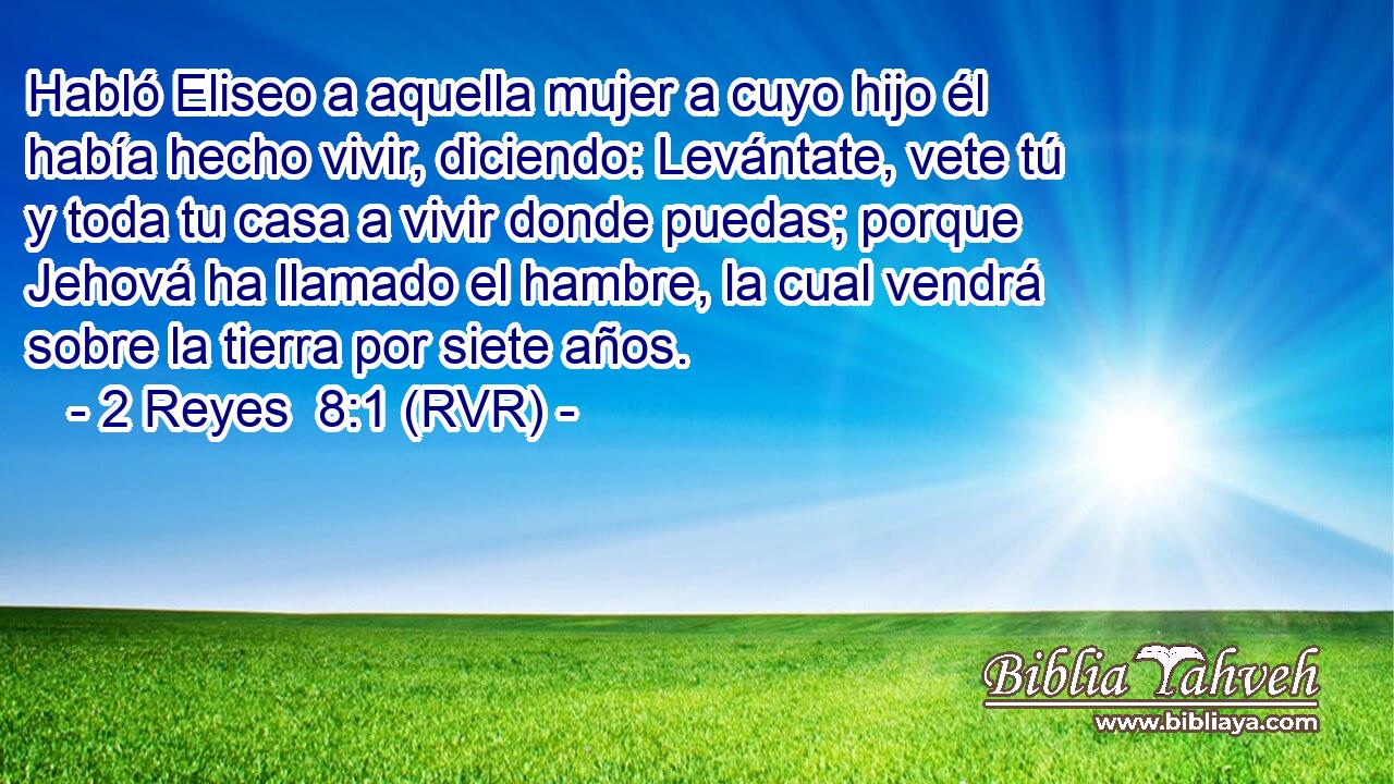 Habló Eliseo a aquella mujer a cuyo hijo él había hecho vivir, diciendo: Levántate, vete tú y toda tu casa a vivir donde puedas; porque Jehová ha llamado el hambre, la cual vendrá sobre la tierra por siete años.