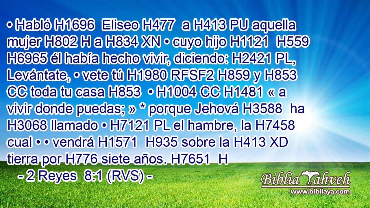 • Habló H1696  Eliseo H477  a H413 PU aquella mujer H802 H a H834 XN • cuyo hijo H1121  H559 H6965 él había hecho vivir, diciendo: H2421 PL,  Levántate, • vete tú H1980 RFSF2 H859 y H853 CC toda tu casa H853  • H1004 CC H1481 « a vivir donde puedas; » * porque Jehová H3588  ha H3068 llamado • H7121 PL el hambre, la H7458 cual • • vendrá H1571  H935 sobre la H413 XD tierra por H776 siete años. H7651  H