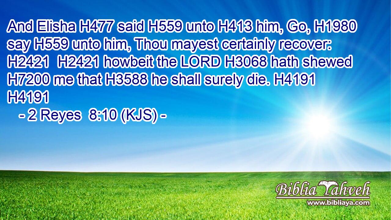 And Elisha H477 said H559 unto H413 him, Go, H1980 say H559 unto him, Thou mayest certainly recover: H2421  H2421 howbeit the LORD H3068 hath shewed H7200 me that H3588 he shall surely die. H4191 H4191