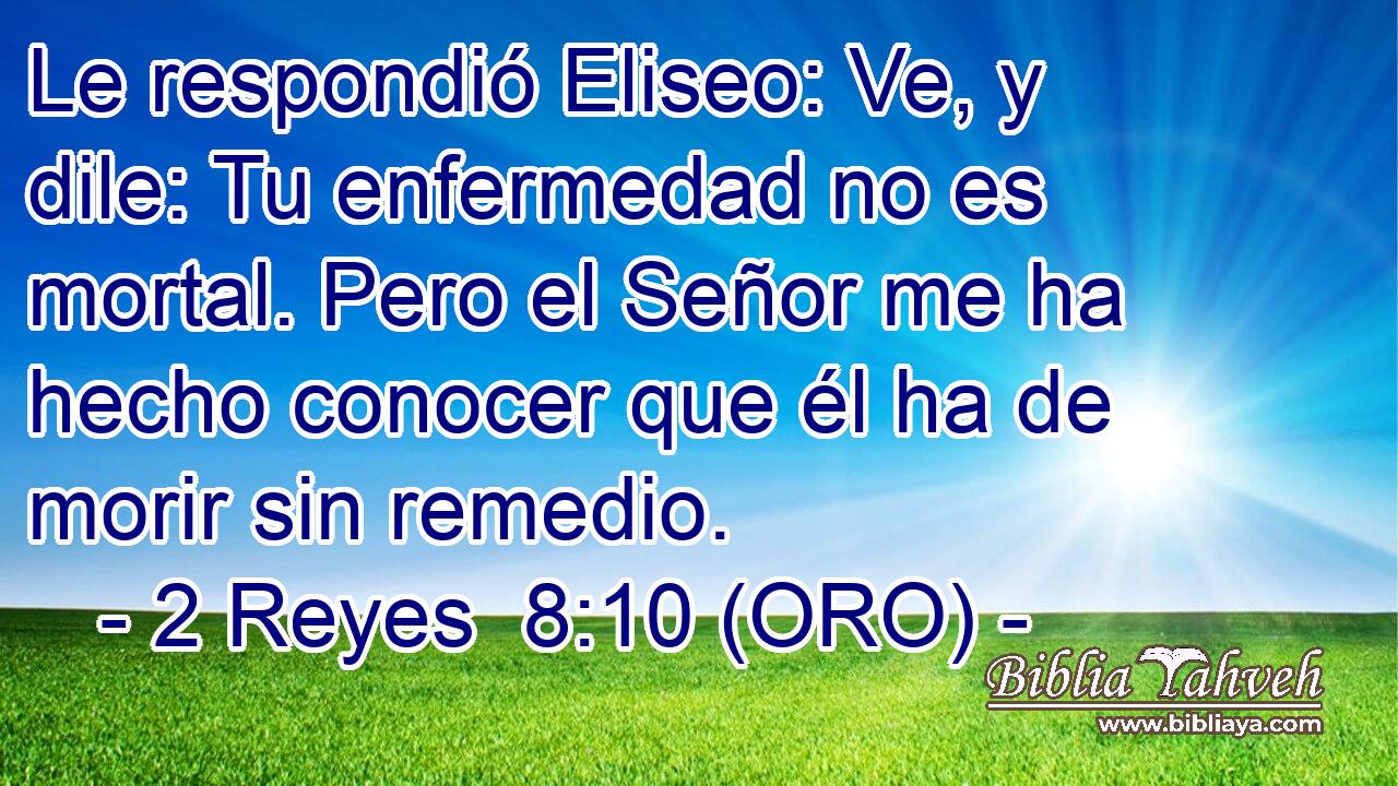  Le respondió Eliseo: Ve, y dile: Tu enfermedad no es mortal. Pero el Señor me ha hecho conocer que él ha de morir sin remedio. 