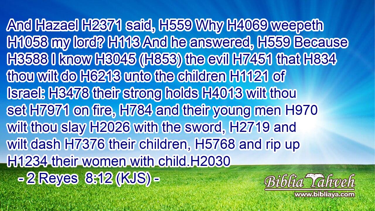 And Hazael H2371 said, H559 Why H4069 weepeth H1058 my lord? H113 And he answered, H559 Because H3588 I know H3045 (H853) the evil H7451 that H834 thou wilt do H6213 unto the children H1121 of Israel: H3478 their strong holds H4013 wilt thou set H7971 on fire, H784 and their young men H970 wilt thou slay H2026 with the sword, H2719 and wilt dash H7376 their children, H5768 and rip up H1234 their women with child.H2030