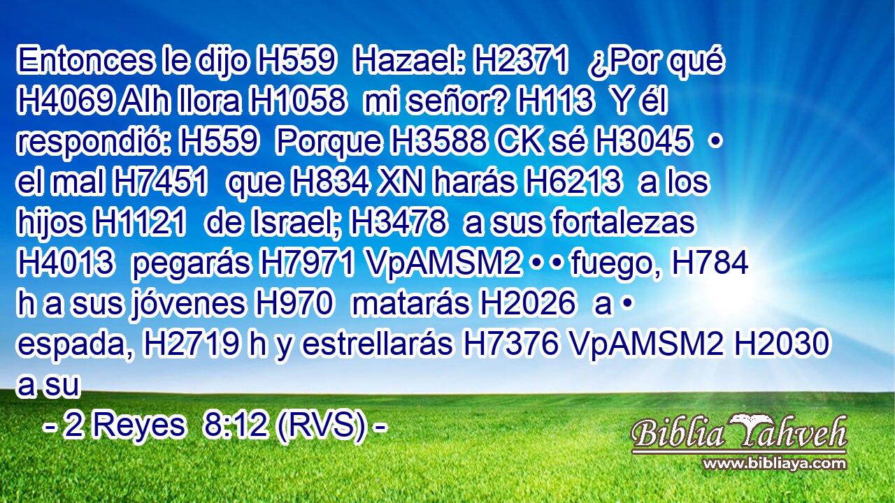 Entonces le dijo H559  Hazael: H2371  ¿Por qué H4069 AIh llora H1058  mi señor? H113  Y él respondió: H559  Porque H3588 CK sé H3045  • el mal H7451  que H834 XN harás H6213  a los hijos H1121  de Israel; H3478  a sus fortalezas H4013  pegarás H7971 VpAMSM2 • • fuego, H784 h a sus jóvenes H970  matarás H2026  a • espada, H2719 h y estrellarás H7376 VpAMSM2 H2030 a su