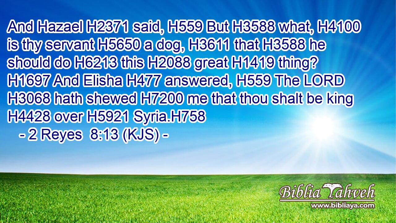 And Hazael H2371 said, H559 But H3588 what, H4100 is thy servant H5650 a dog, H3611 that H3588 he should do H6213 this H2088 great H1419 thing? H1697 And Elisha H477 answered, H559 The LORD H3068 hath shewed H7200 me that thou shalt be king H4428 over H5921 Syria.H758