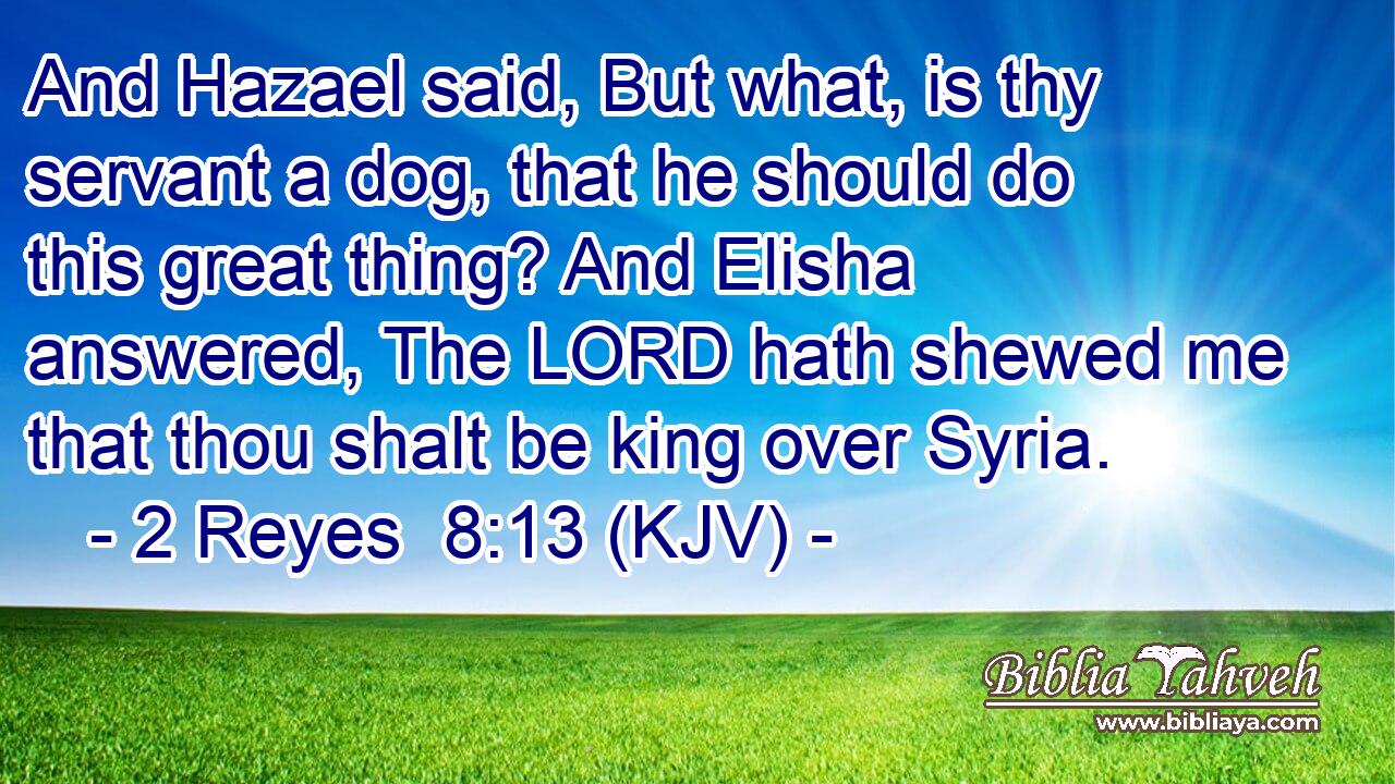 And Hazael said, But what, is thy servant a dog, that he should do this great thing? And Elisha answered, The LORD hath shewed me that thou shalt be king over Syria.