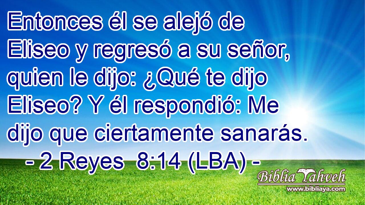 Entonces él se alejó de Eliseo y regresó a su señor, quien le dijo: ¿Qué te dijo Eliseo? Y él respondió: Me dijo que ciertamente sanarás.