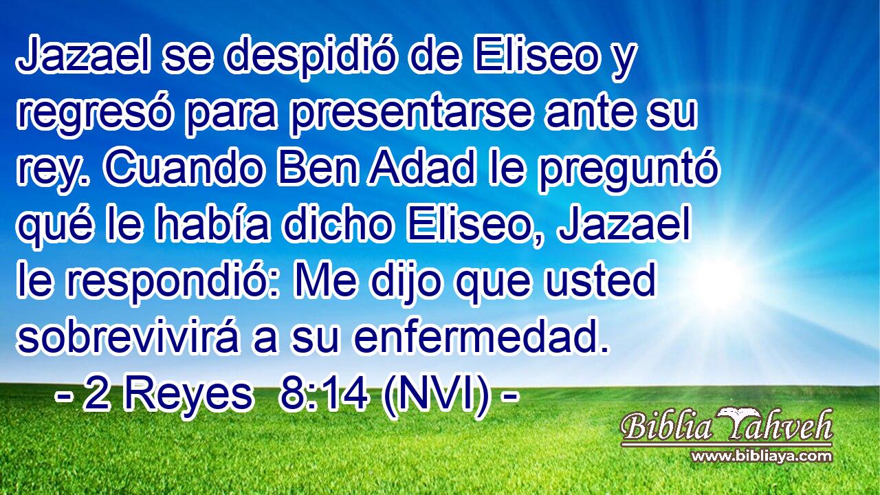  Jazael se despidió de Eliseo y regresó para presentarse ante su rey. Cuando Ben Adad le preguntó qué le había dicho Eliseo, Jazael le respondió: Me dijo que usted sobrevivirá a su enfermedad. 