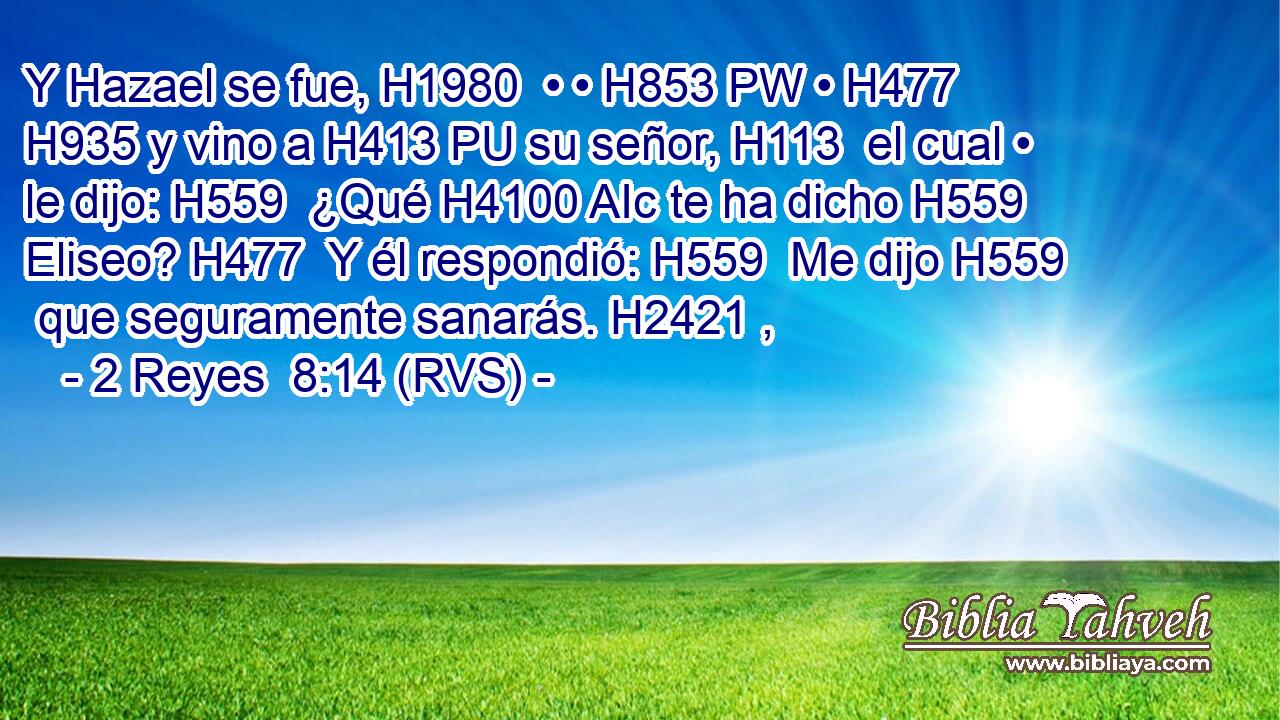 Y Hazael se fue, H1980  • • H853 PW • H477  H935 y vino a H413 PU su señor, H113  el cual • le dijo: H559  ¿Qué H4100 AIc te ha dicho H559  Eliseo? H477  Y él respondió: H559  Me dijo H559  que seguramente sanarás. H2421 ,  