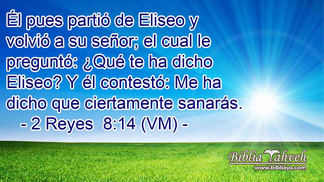  Él pues partió de Eliseo y volvió a su señor; el cual le preguntó: ¿Qué te ha dicho Eliseo? Y él contestó: Me ha dicho que ciertamente sanarás. 