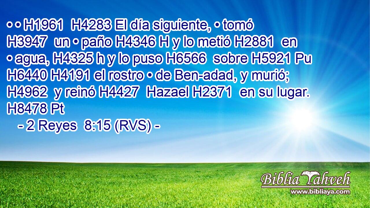 • • H1961  H4283 El día siguiente, • tomó H3947  un • paño H4346 H y lo metió H2881  en • agua, H4325 h y lo puso H6566  sobre H5921 Pu H6440 H4191 el rostro • de Ben-adad, y murió; H4962  y reinó H4427  Hazael H2371  en su lugar. H8478 Pt 