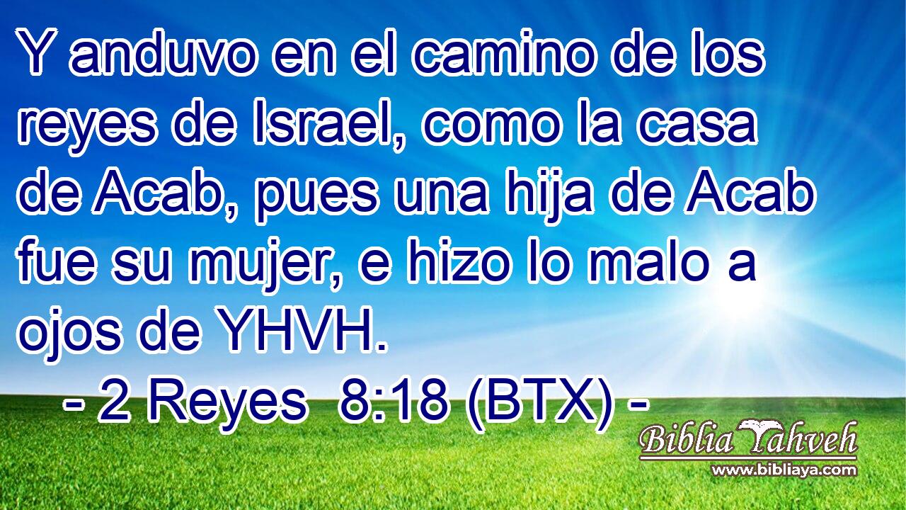 Y anduvo en el camino de los reyes de Israel, como la casa de Acab, pues una hija de Acab fue su mujer, e hizo lo malo a ojos de YHVH.