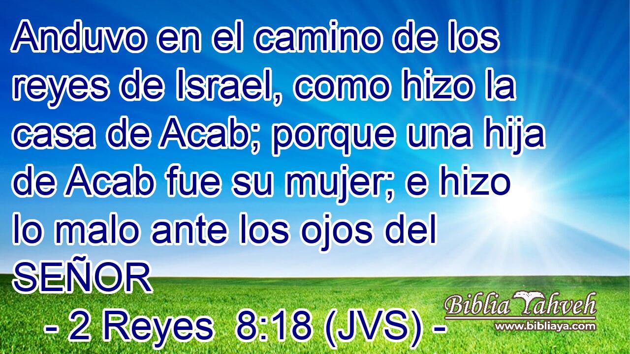 Anduvo en el camino de los reyes de Israel, como hizo la casa de Acab; porque una hija de Acab fue su mujer; e hizo lo malo ante los ojos del SEÑOR