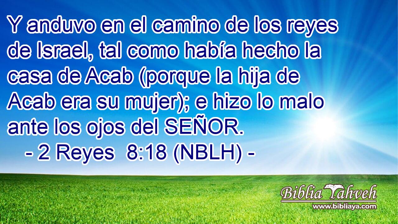  Y anduvo en el camino de los reyes de Israel, tal como había hecho la casa de Acab (porque la hija de Acab era su mujer); e hizo lo malo ante los ojos del SEÑOR. 