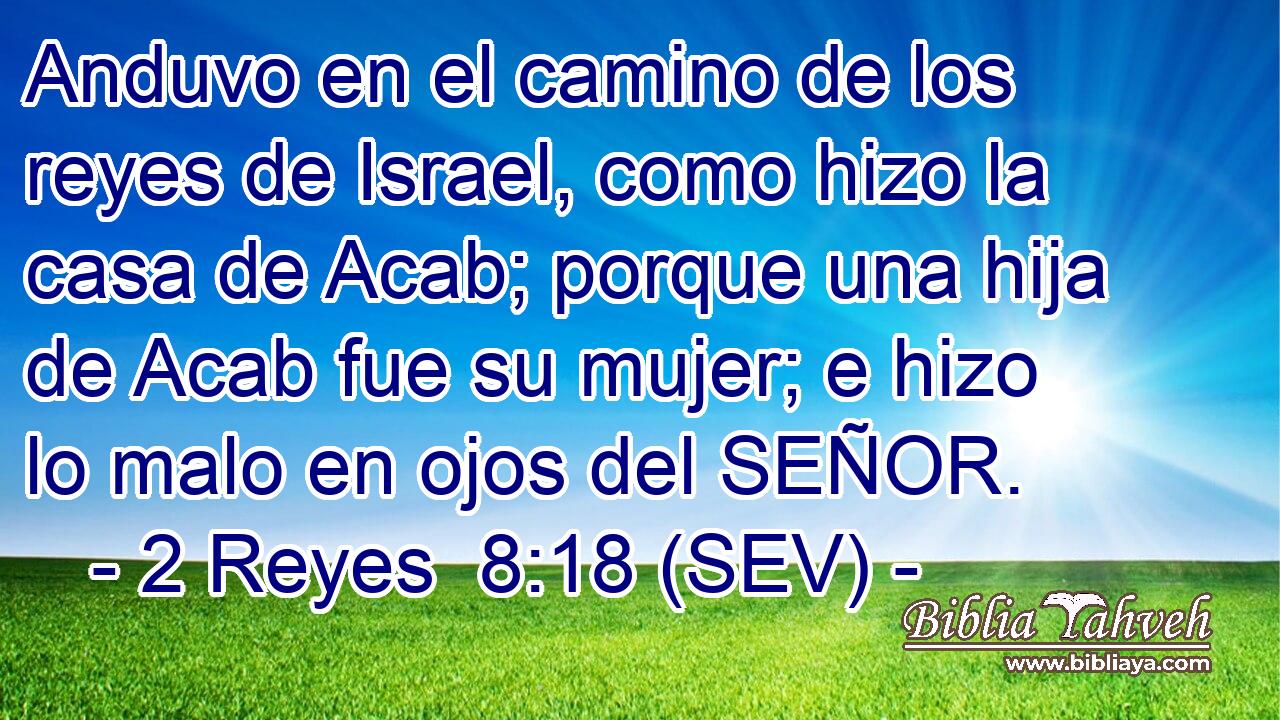 Anduvo en el camino de los reyes de Israel, como hizo la casa de Acab; porque una hija de Acab fue su mujer; e hizo lo malo en ojos del SEÑOR.