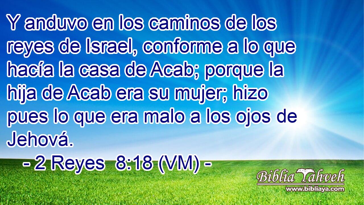  Y anduvo en los caminos de los reyes de Israel, conforme a lo que hacía la casa de Acab; porque la hija de Acab era su mujer; hizo pues lo que era malo a los ojos de Jehová. 