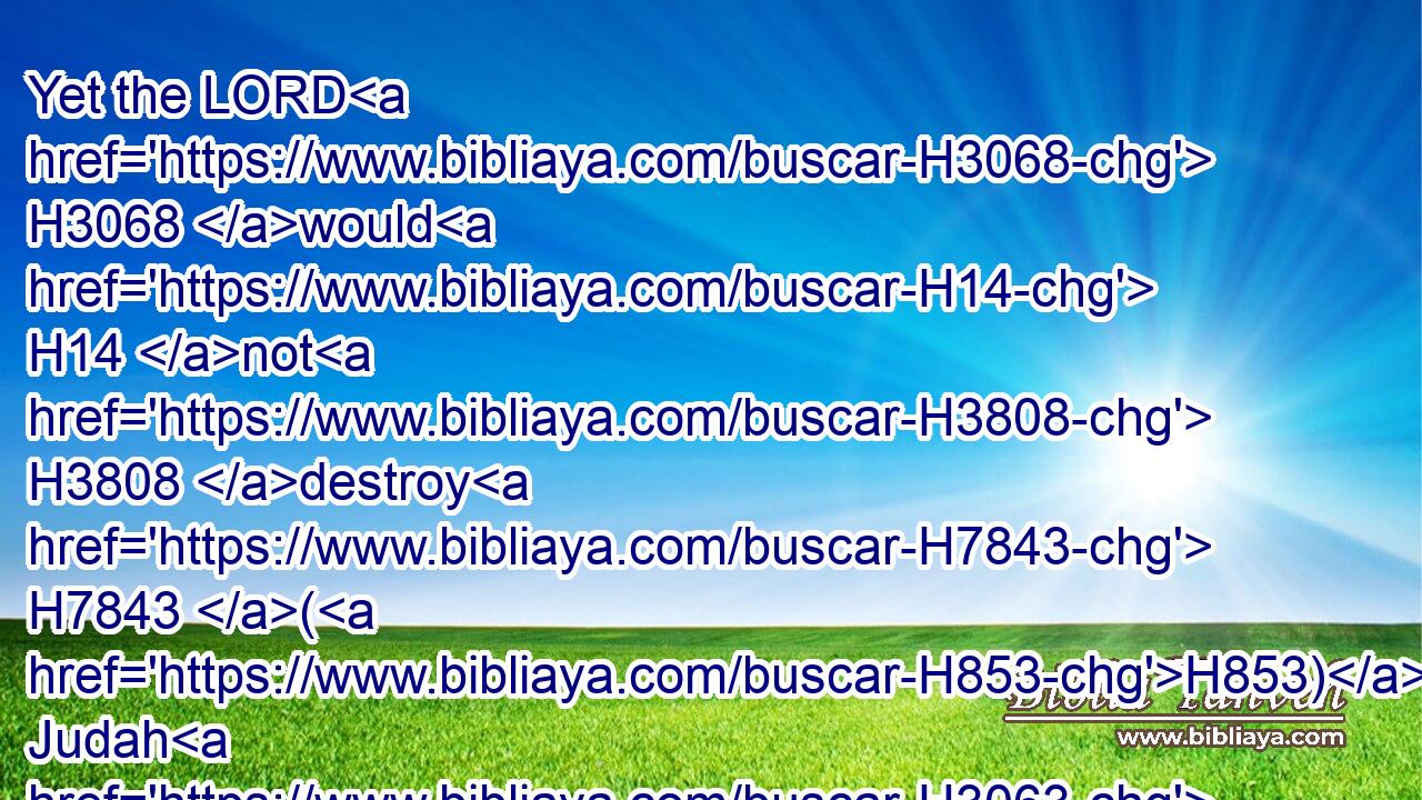 Yet the LORD H3068 would H14 not H3808 destroy H7843 (H853) Judah H3063 for David H1732 his servant's H5650 sake, H4616 as H834 he promised H559 him to give H5414 him alway H3605  H3117 a light, H5216 and to his children.H1121