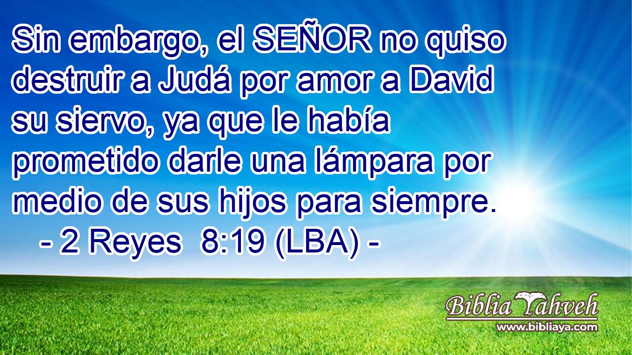 Sin embargo, el SEÑOR no quiso destruir a Judá por amor a David su siervo, ya que le había prometido darle una lámpara por medio de sus hijos para siempre.