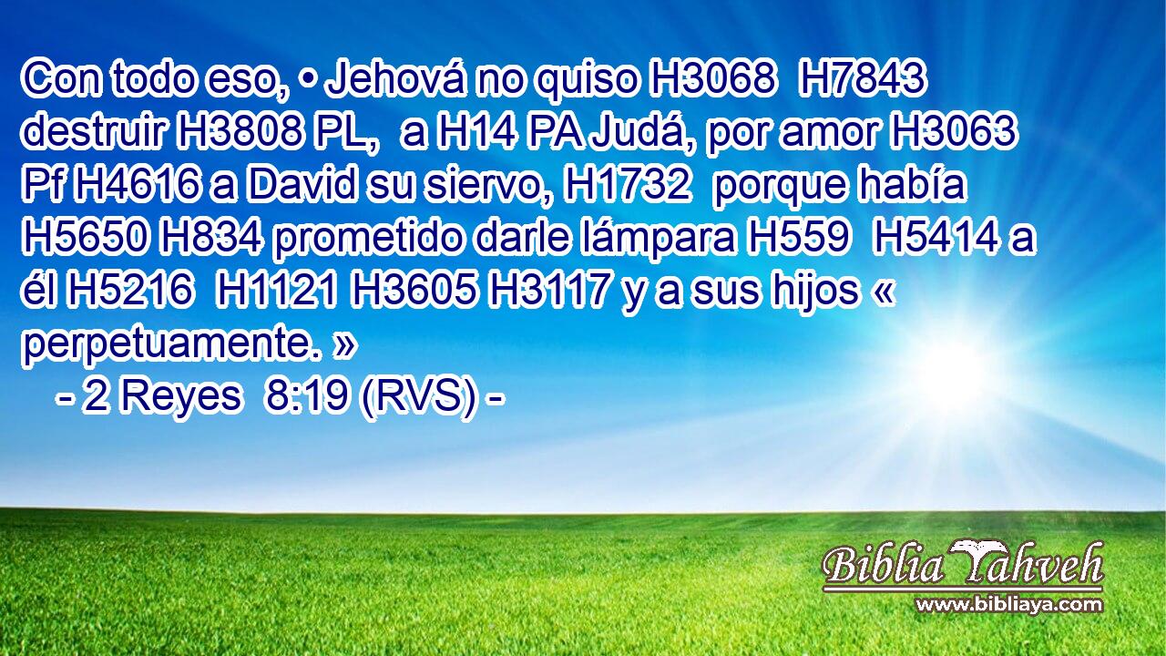 Con todo eso, • Jehová no quiso H3068  H7843 destruir H3808 PL,  a H14 PA Judá, por amor H3063 Pf H4616 a David su siervo, H1732  porque había H5650 H834 prometido darle lámpara H559  H5414 a él H5216  H1121 H3605 H3117 y a sus hijos « perpetuamente. » 
