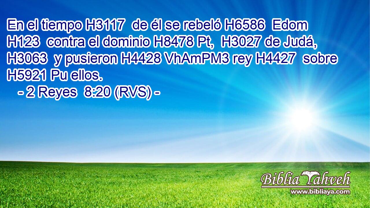 En el tiempo H3117  de él se rebeló H6586  Edom H123  contra el dominio H8478 Pt,  H3027 de Judá, H3063  y pusieron H4428 VhAmPM3 rey H4427  sobre H5921 Pu ellos. 