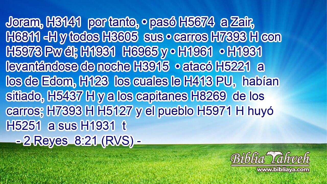 Joram, H3141  por tanto, • pasó H5674  a Zair, H6811 -H y todos H3605  sus • carros H7393 H con H5973 Pw él; H1931  H6965 y • H1961  • H1931  levantándose de noche H3915  • atacó H5221  a los de Edom, H123  los cuales le H413 PU,  habían sitiado, H5437 H y a los capitanes H8269  de los carros; H7393 H H5127 y el pueblo H5971 H huyó H5251  a sus H1931  t