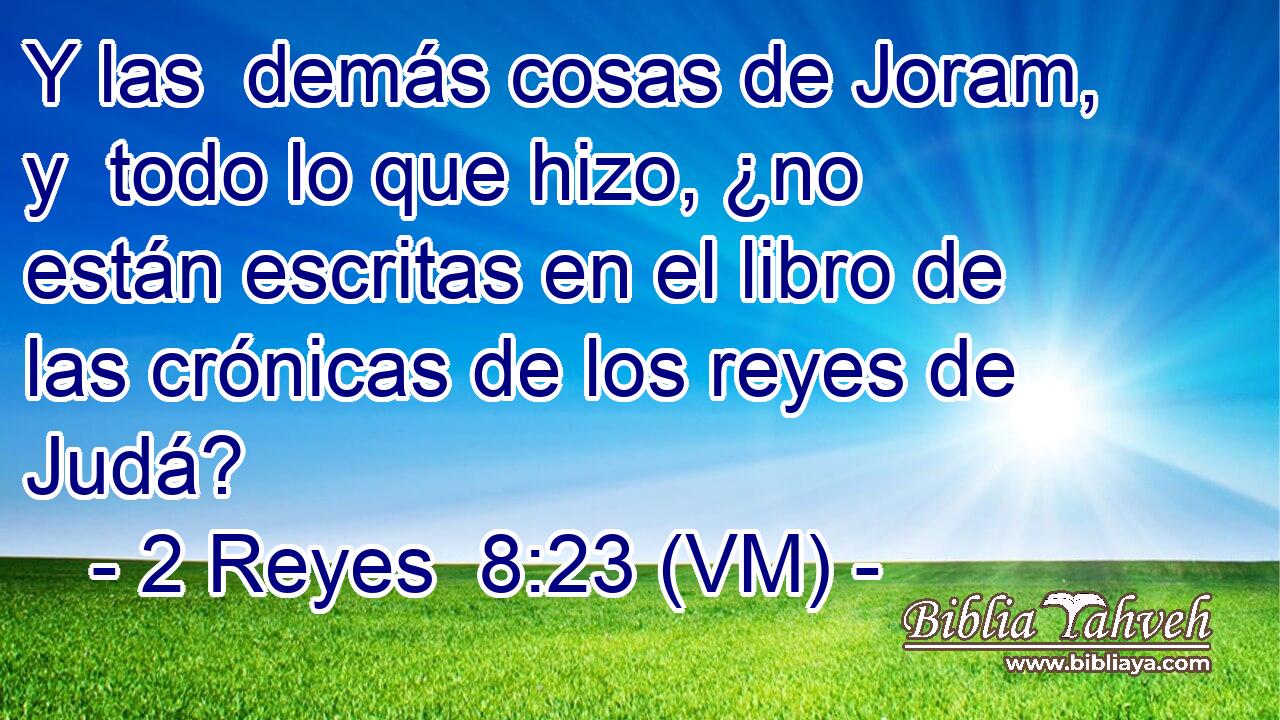  Y las  demás cosas de Joram, y  todo lo que hizo, ¿no están escritas en el libro de las crónicas de los reyes de Judá? 