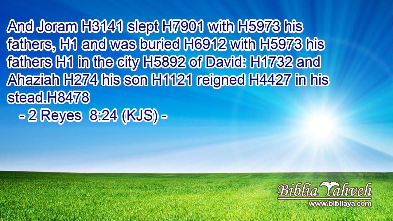 And Joram H3141 slept H7901 with H5973 his fathers, H1 and was buried H6912 with H5973 his fathers H1 in the city H5892 of David: H1732 and Ahaziah H274 his son H1121 reigned H4427 in his stead.H8478