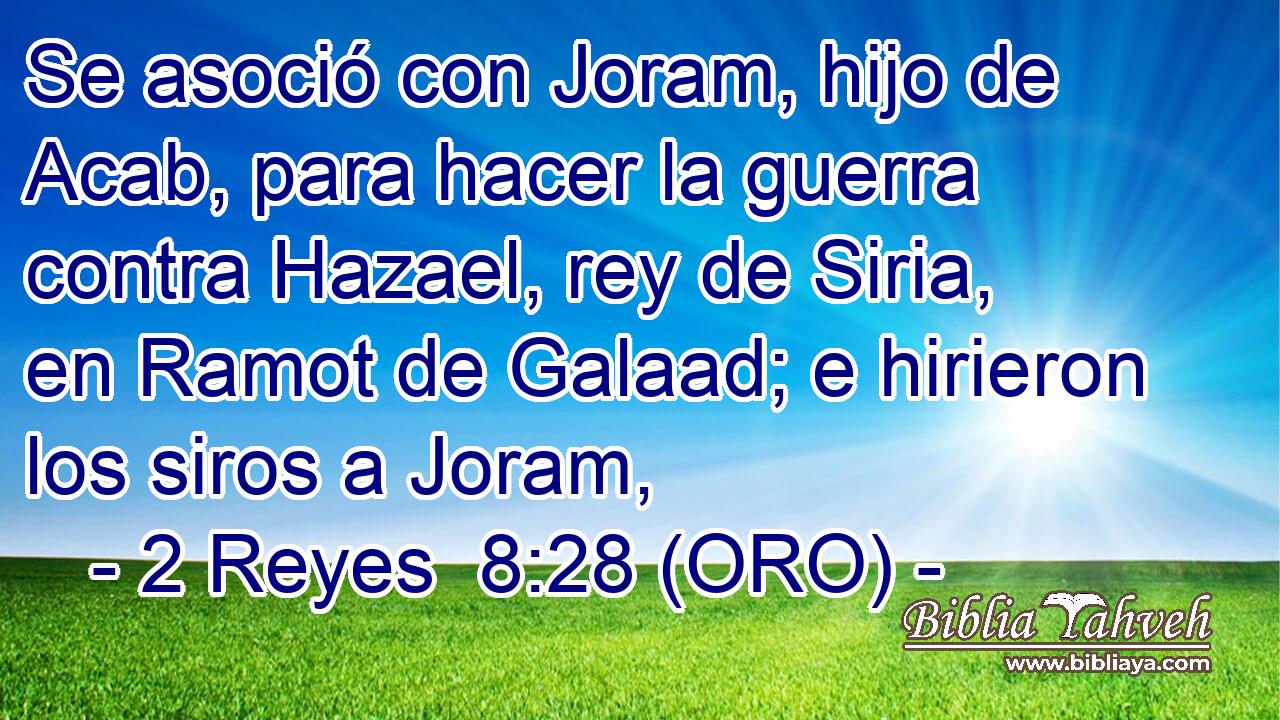  Se asoció con Joram, hijo de Acab, para hacer la guerra contra Hazael, rey de Siria, en Ramot de Galaad; e hirieron los siros a Joram, 