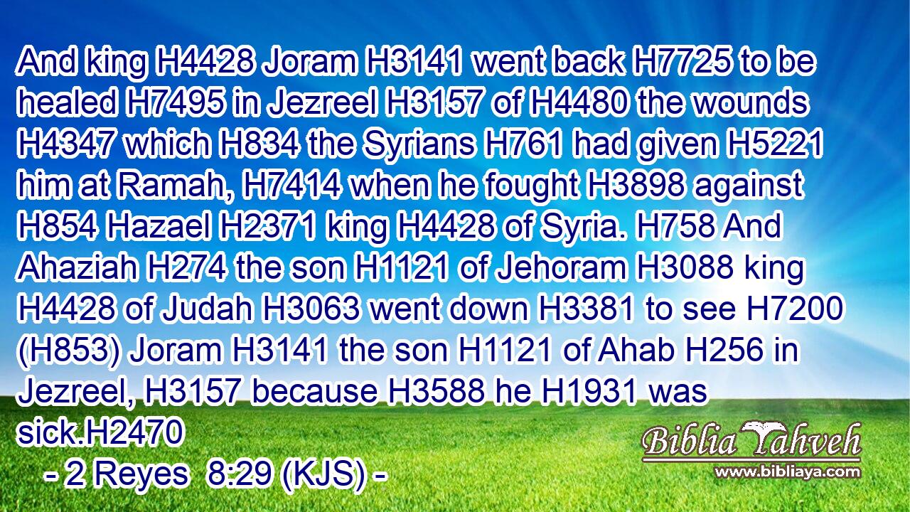 And king H4428 Joram H3141 went back H7725 to be healed H7495 in Jezreel H3157 of H4480 the wounds H4347 which H834 the Syrians H761 had given H5221 him at Ramah, H7414 when he fought H3898 against H854 Hazael H2371 king H4428 of Syria. H758 And Ahaziah H274 the son H1121 of Jehoram H3088 king H4428 of Judah H3063 went down H3381 to see H7200 (H853) Joram H3141 the son H1121 of Ahab H256 in Jezreel, H3157 because H3588 he H1931 was sick.H2470