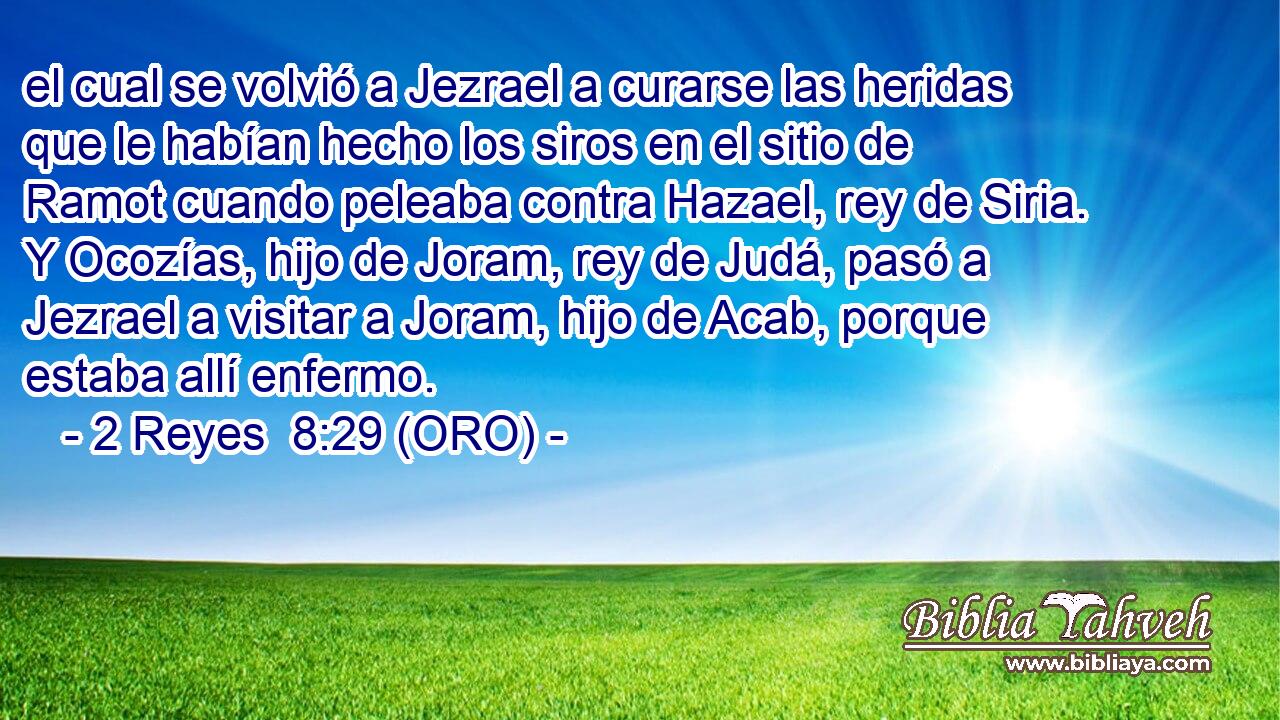  el cual se volvió a Jezrael a curarse las heridas que le habían hecho los siros en el sitio de Ramot cuando peleaba contra Hazael, rey de Siria. Y Ocozías, hijo de Joram, rey de Judá, pasó a Jezrael a visitar a Joram, hijo de Acab, porque estaba allí enfermo. 