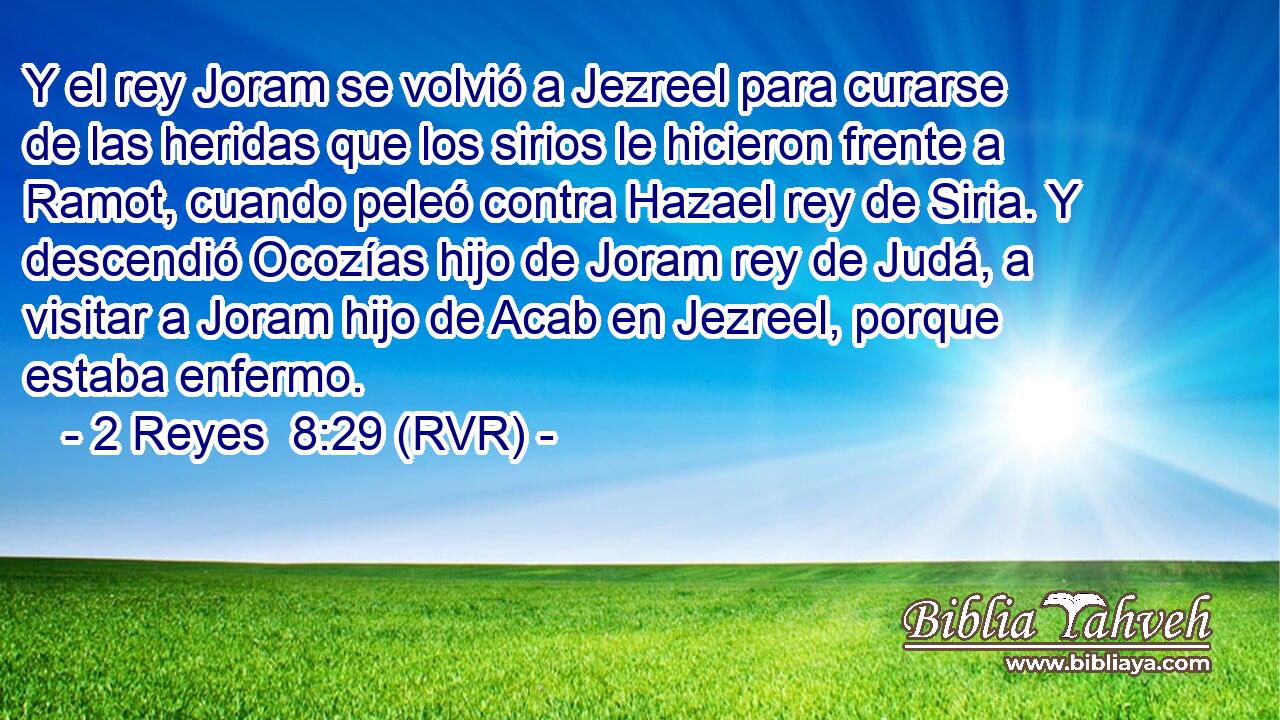 Y el rey Joram se volvió a Jezreel para curarse de las heridas que los sirios le hicieron frente a Ramot, cuando peleó contra Hazael rey de Siria. Y descendió Ocozías hijo de Joram rey de Judá, a visitar a Joram hijo de Acab en Jezreel, porque estaba enfermo.