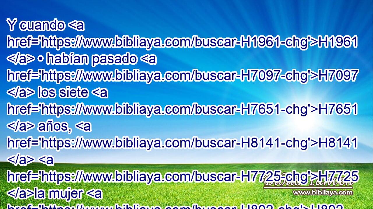 Y cuando H1961  • habían pasado H7097  los siete H7651  años, H8141  H7725 la mujer H802 H • volvió de la tierra H776  de los filisteos; H6430  después salió H3318  para implorar H6817  al H413 PU, XD rey H4428 H por H413 PU su casa H1004  y por H413 PU sus tierras. H7704  