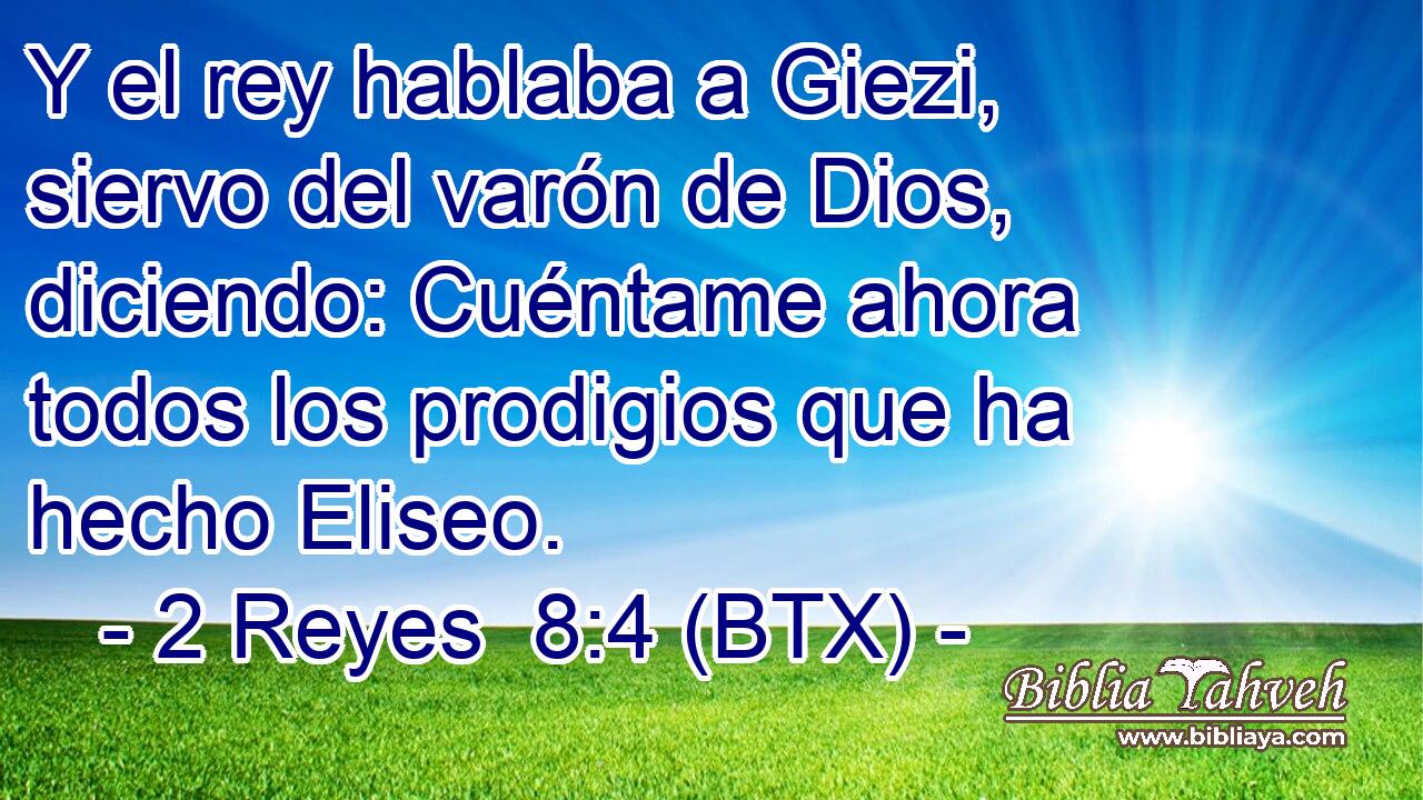 Y el rey hablaba a Giezi, siervo del varón de Dios, diciendo: Cuéntame ahora todos los prodigios que ha hecho Eliseo.