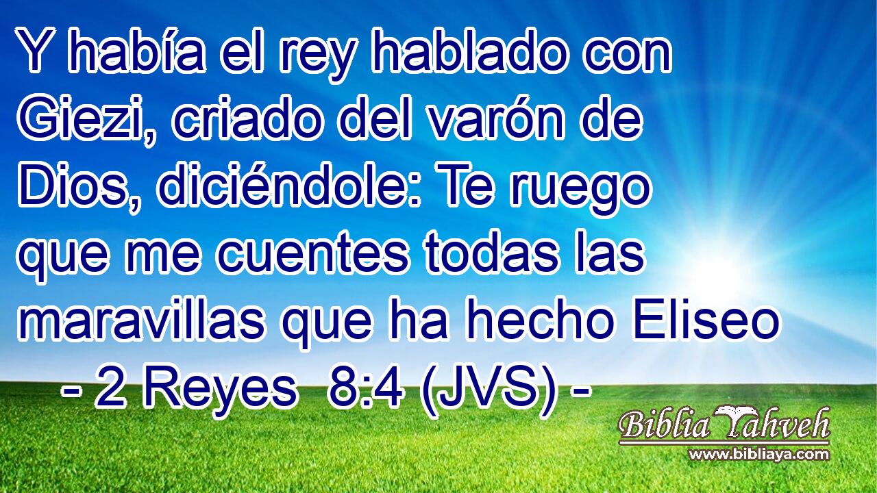 Y había el rey hablado con Giezi, criado del varón de Dios, diciéndole: Te ruego que me cuentes todas las maravillas que ha hecho Eliseo