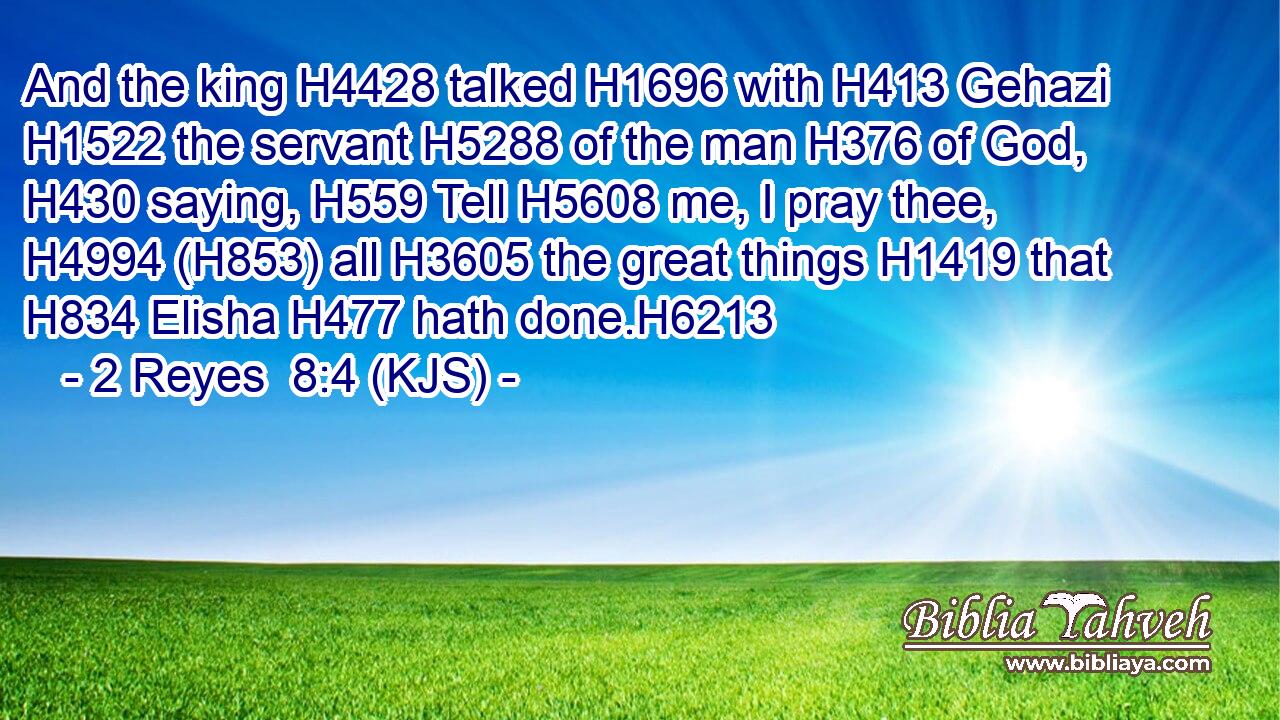 And the king H4428 talked H1696 with H413 Gehazi H1522 the servant H5288 of the man H376 of God, H430 saying, H559 Tell H5608 me, I pray thee, H4994 (H853) all H3605 the great things H1419 that H834 Elisha H477 hath done.H6213