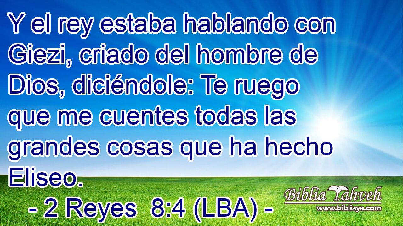 Y el rey estaba hablando con Giezi, criado del hombre de Dios, diciéndole: Te ruego que me cuentes todas las grandes cosas que ha hecho Eliseo.