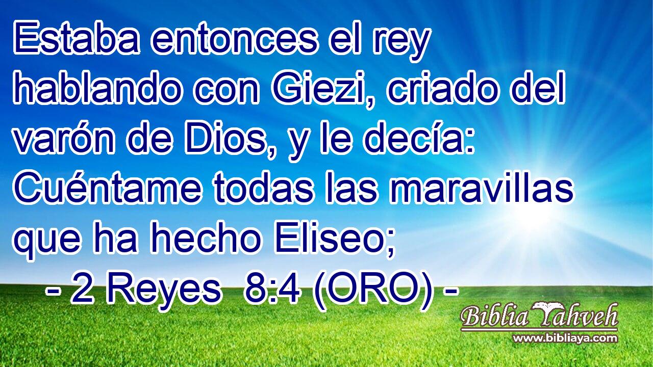  Estaba entonces el rey hablando con Giezi, criado del varón de Dios, y le decía: Cuéntame todas las maravillas que ha hecho Eliseo; 