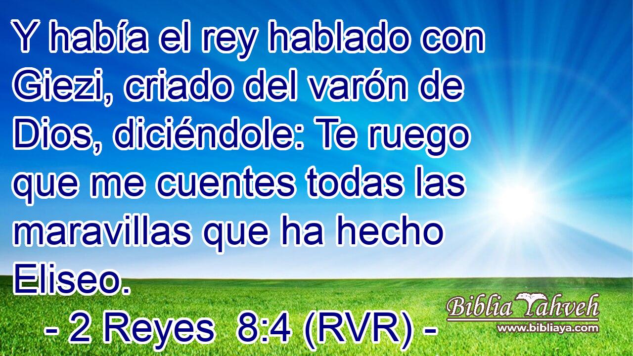 Y había el rey hablado con Giezi, criado del varón de Dios, diciéndole: Te ruego que me cuentes todas las maravillas que ha hecho Eliseo.