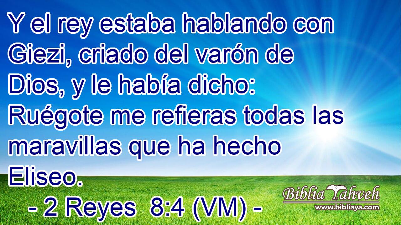  Y el rey estaba hablando con Giezi, criado del varón de Dios, y le había dicho: Ruégote me refieras todas las maravillas que ha hecho Eliseo. 